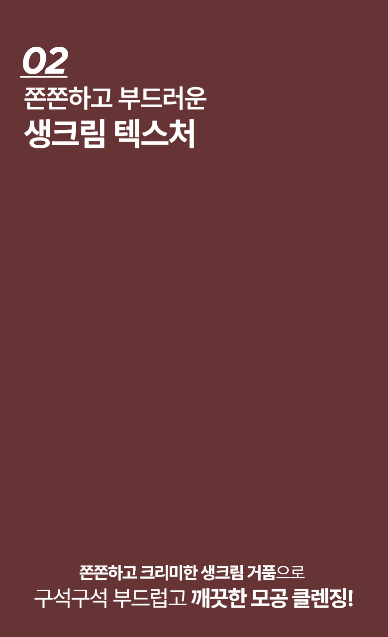 02 쫀쫀하고 부드러운 생크림 텍스처 쫀쫀하고 크리미한 생크림 거품으로 구석구석 부드럽고 깨끗한 모공 클렌징!